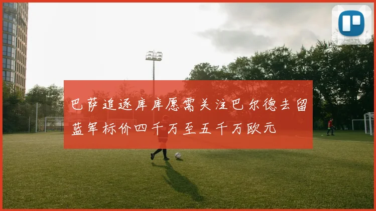 巴萨追逐库库愿需关注巴尔德去留蓝军标价四千万至五千万欧元