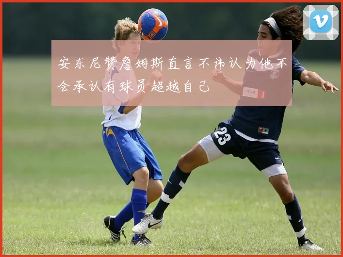 安东尼赞詹姆斯直言不讳认为他不会承认有球员超越自己
