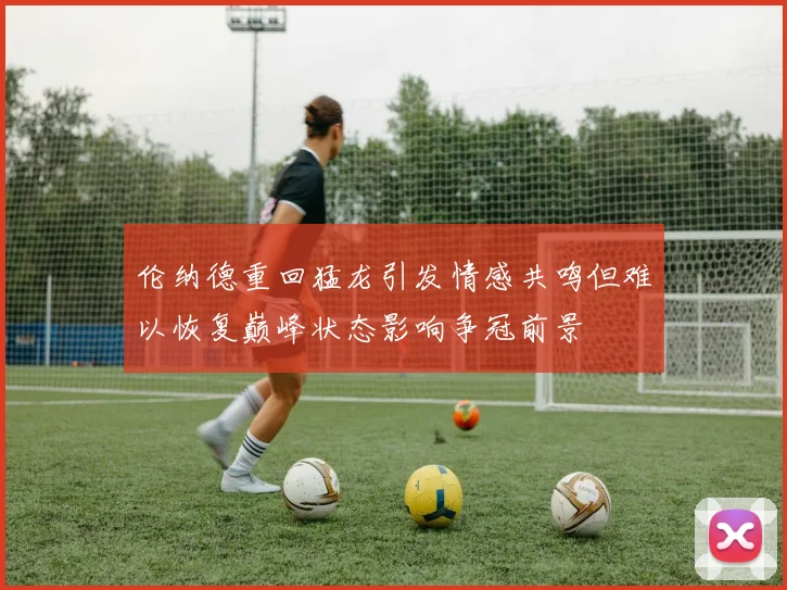 伦纳德重回猛龙引发情感共鸣但难以恢复巅峰状态影响争冠前景