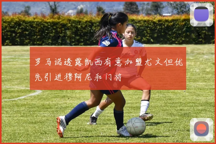 罗马诺透露凯西有意加盟尤文但优先引进穆阿尼和门将