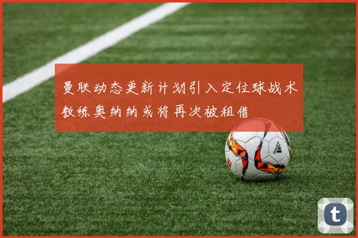 曼联动态更新计划引入定位球战术教练奥纳纳或将再次被租借