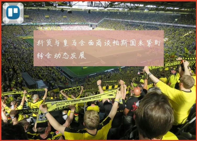 科莫与皇马会面商谈帕斯国米紧盯转会动态发展
