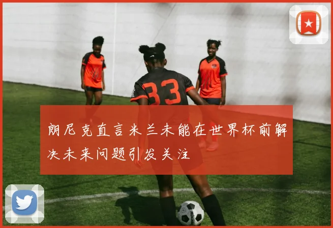 朗尼克直言米兰未能在世界杯前解决未来问题引发关注