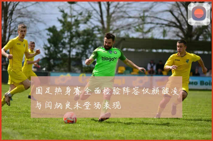 国足热身赛全面检验阵容仅颜骏凌与闫炳良未登场表现