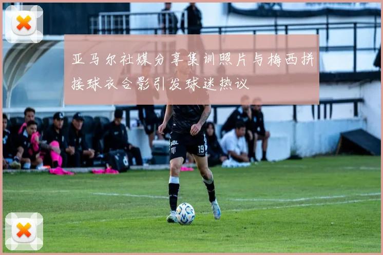 亚马尔社媒分享集训照片与梅西拼接球衣合影引发球迷热议