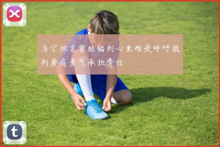 马宁坦言曾经错判心里难受呼吁裁判要有勇气承担责任