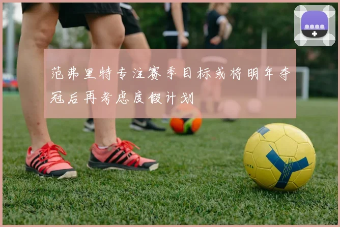 范弗里特专注赛季目标或将明年夺冠后再考虑度假计划