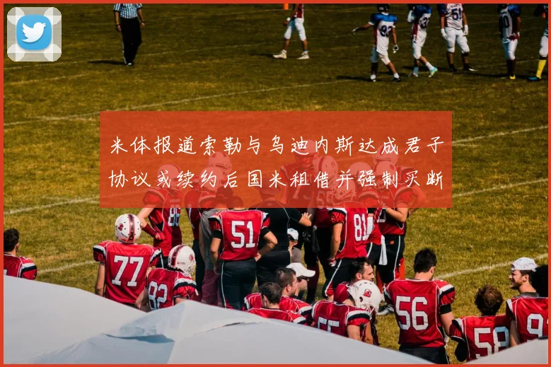 米体报道索勒与乌迪内斯达成君子协议或续约后国米租借并强制买断